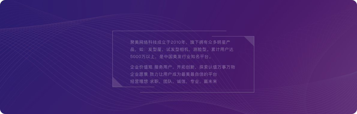 聚美網(wǎng)絡(luò)科技成立于2010年，旗下?lián)碛斜姸嗝餍钱a(chǎn)品，如：發(fā)型屋，試發(fā)型相機(jī)，測(cè)臉型。累計(jì)用戶(hù)達(dá)5000萬(wàn)以上，是中國(guó)美發(fā)行業(yè)知名平臺(tái)。企業(yè)價(jià)值觀(guān) 服務(wù)用戶(hù)，開(kāi)拓創(chuàng)新，探索認(rèn)值萬(wàn)事萬(wàn)物企業(yè)愿景 致力讓用戶(hù)成為最美最自信的平臺(tái)經(jīng)營(yíng)理想 求職，團(tuán)隊(duì)，誠(chéng)信，專(zhuān)業(yè)，贏(yíng)未來(lái)。